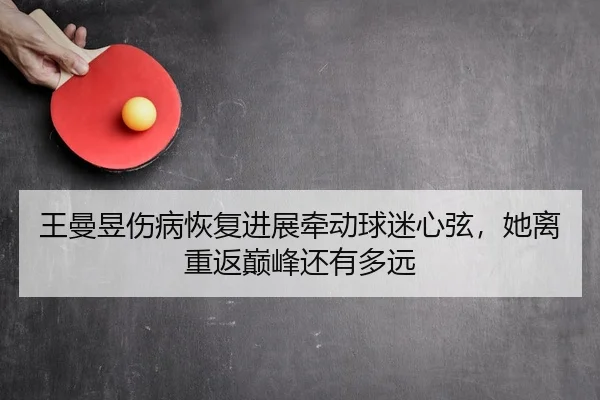王曼昱伤病恢复进展牵动球迷心弦，她离重返巅峰还有多远